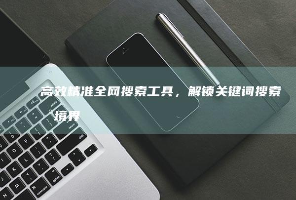 高效精准全网搜索工具，解锁关键词搜索新境界